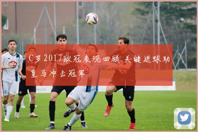 C罗2017欧冠表现回顾 关键进球助皇马冲击冠军