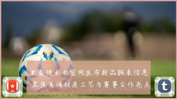 里查德米尔官网发布新品腕表信息 聚焦高端材质工艺与赛事合作亮点