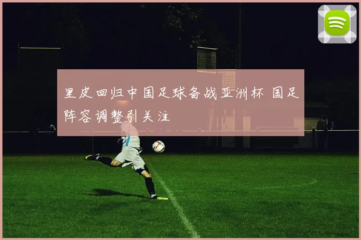 里皮回归中国足球备战亚洲杯 国足阵容调整引关注
