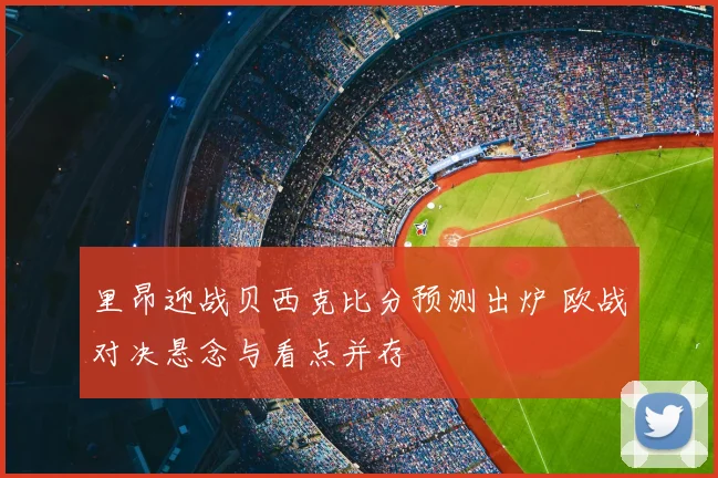 里昂迎战贝西克比分预测出炉 欧战对决悬念与看点并存