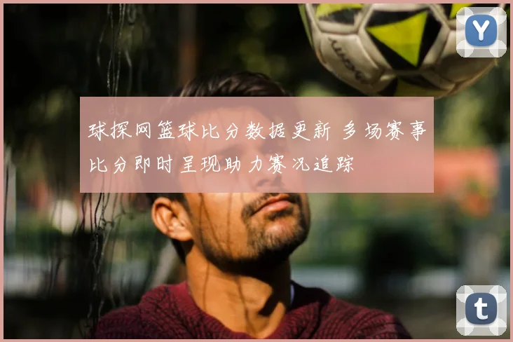 球探网篮球比分数据更新 多场赛事比分即时呈现助力赛况追踪