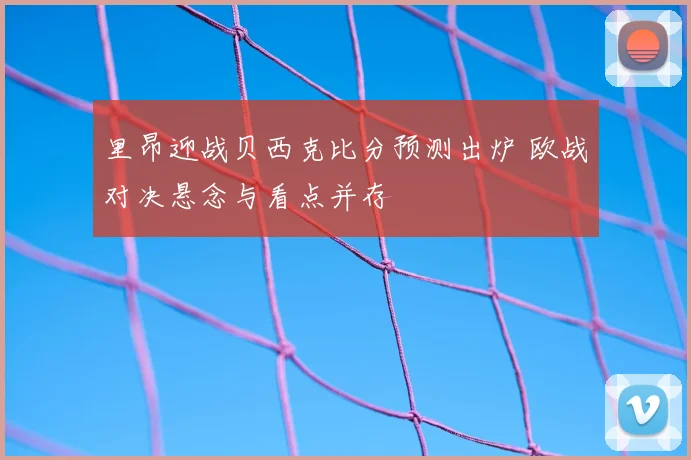 里昂迎战贝西克比分预测出炉 欧战对决悬念与看点并存