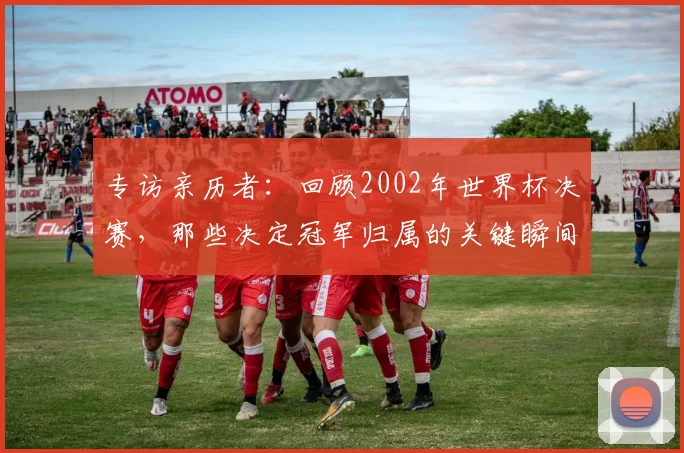 专访亲历者：回顾2002年世界杯决赛，那些决定冠军归属的关键瞬间