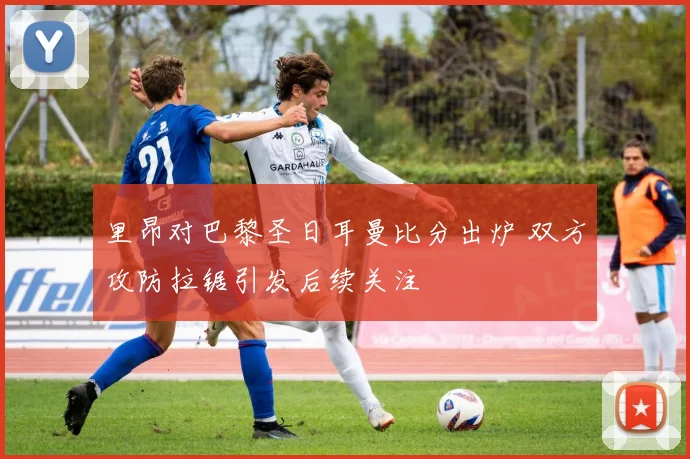 里昂对巴黎圣日耳曼比分出炉 双方攻防拉锯引发后续关注