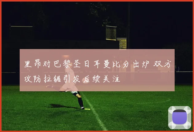 里昂对巴黎圣日耳曼比分出炉 双方攻防拉锯引发后续关注