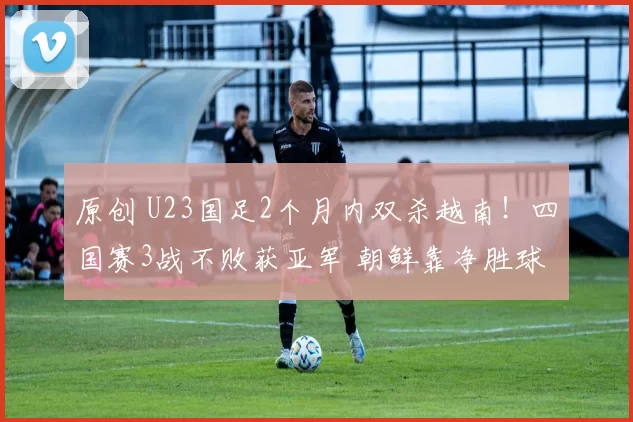 原创 U23国足2个月内双杀越南！四国赛3战不败获亚军 朝鲜靠净胜球夺冠