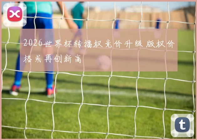 2026世界杯转播权竞价升级 版权价格或再创新高
