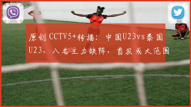 原创 CCTV5+转播：中国U23vs泰国U23，八名主力缺阵，首发或大范围轮换