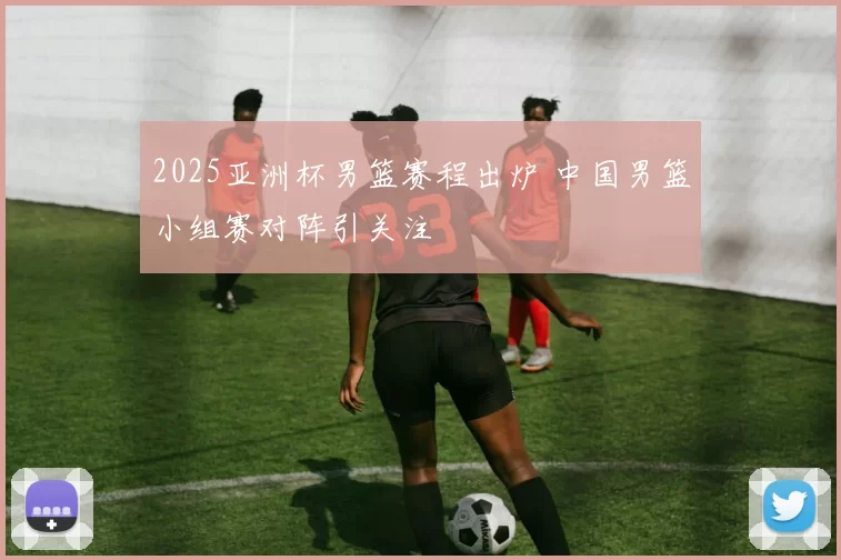 2025亚洲杯男篮赛程出炉 中国男篮小组赛对阵引关注