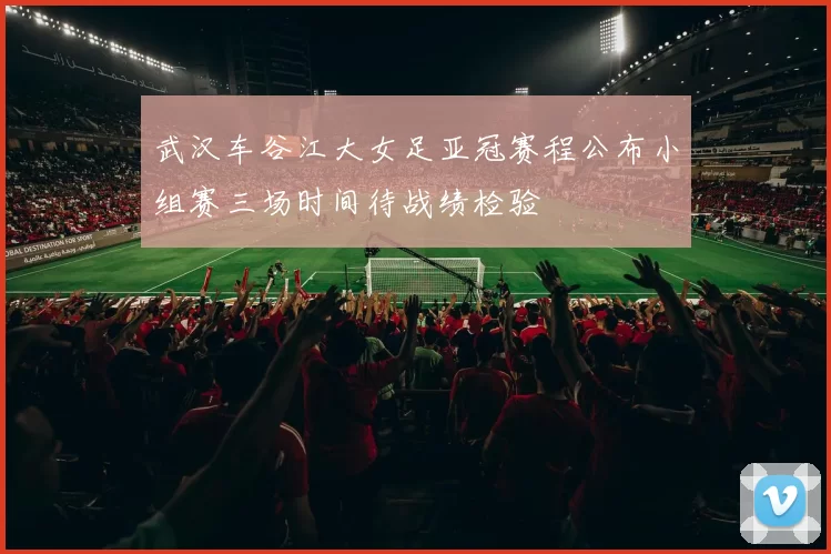武汉车谷江大女足亚冠赛程公布小组赛三场时间待战绩检验