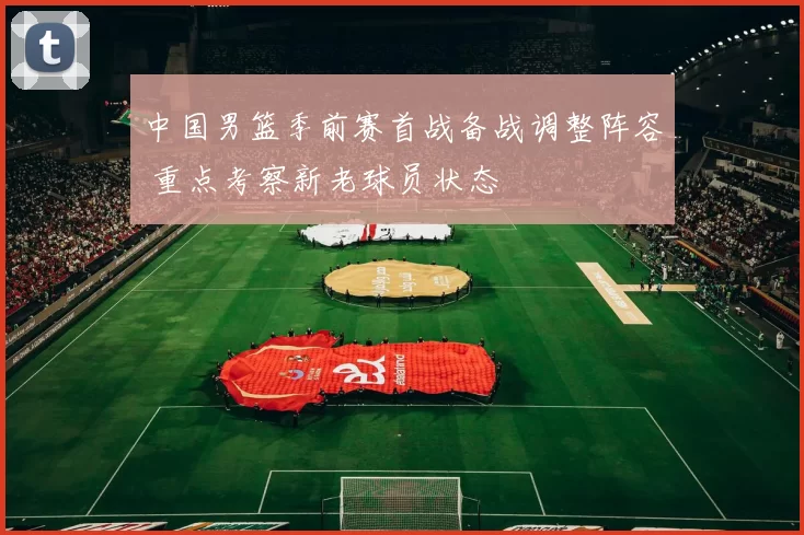 中国男篮季前赛首战备战调整阵容 重点考察新老球员状态