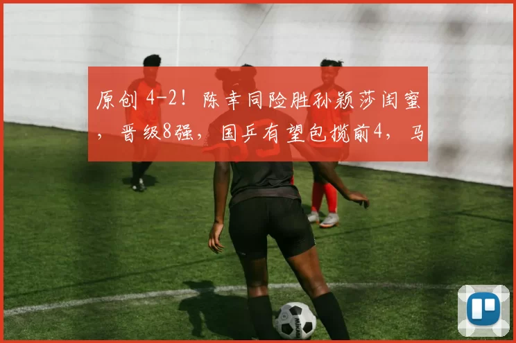 原创 4-2！陈幸同险胜孙颖莎闺蜜，晋级8强，国乒有望包揽前4，马琳乐开了花