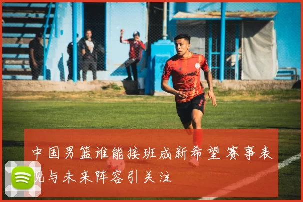 中国男篮谁能接班成新希望 赛事表现与未来阵容引关注