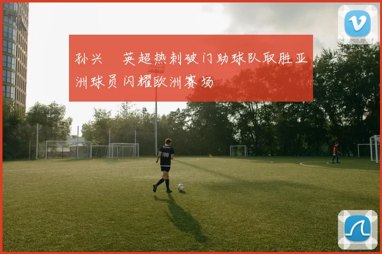 孙兴慜英超热刺破门助球队取胜亚洲球员闪耀欧洲赛场