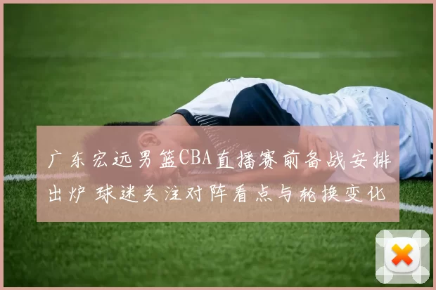 广东宏远男篮CBA直播赛前备战安排出炉 球迷关注对阵看点与轮换变化