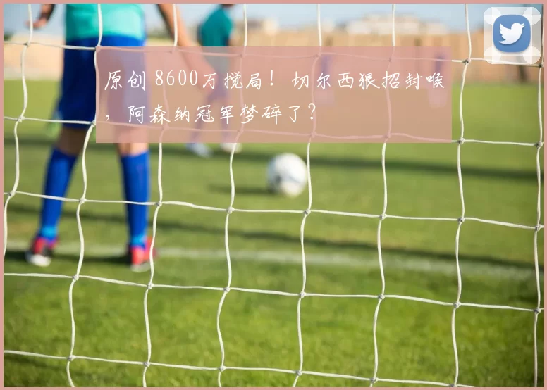 原创 8600万搅局！切尔西狠招封喉，阿森纳冠军梦碎了？