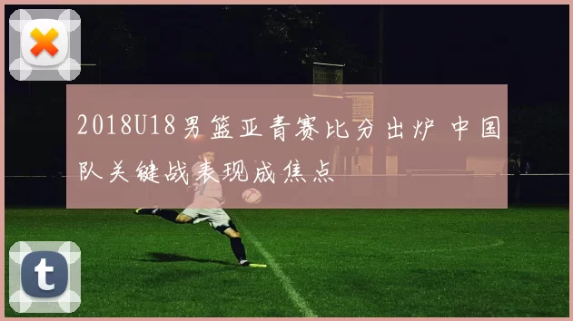 2018U18男篮亚青赛比分出炉 中国队关键战表现成焦点