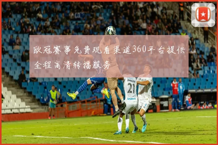 欧冠赛事免费观看渠道360平台提供全程高清转播服务