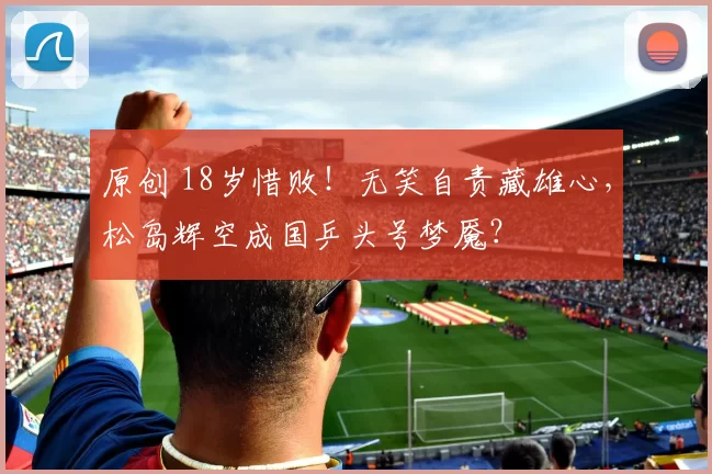 原创 18岁惜败！无笑自责藏雄心，松岛辉空成国乒头号梦魇？