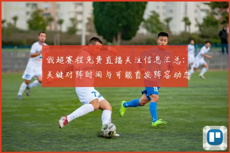 俄超赛程免费直播关注信息汇总：关键对阵时间与可能首发阵容动态解读