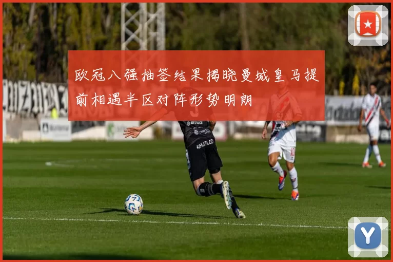 欧冠八强抽签结果揭晓曼城皇马提前相遇半区对阵形势明朗