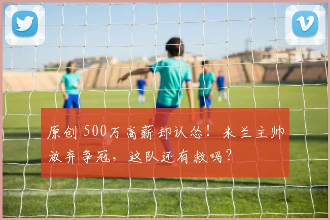 原创 500万高薪却认怂！米兰主帅放弃争冠，这队还有救吗？