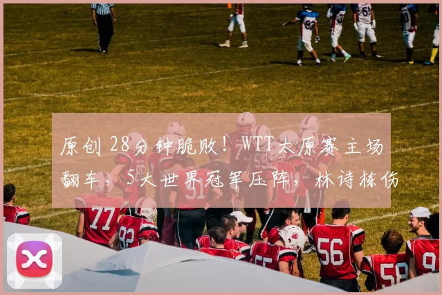 原创 28分钟脆败！WTT太原赛主场翻车，5大世界冠军压阵，林诗栋伤愈复出赛程藏国乒布局